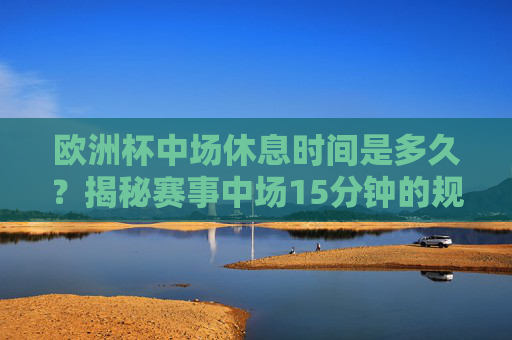 欧洲杯中场休息时间是多久?揭秘赛事中场15分钟的规则与意义,欧洲杯中场15分钟,规则与赛事休息的意义