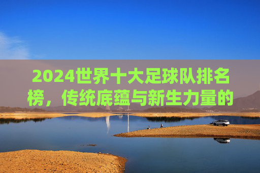 2024世界十大足球队排名榜，传统底蕴与新生力量的足坛格局重塑，2024世界十大足球队排名榜，传统底蕴与新生力量重塑足坛格局