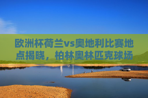 欧洲杯荷兰vs奥地利比赛地点揭晓，柏林奥林匹克球场点燃战火，欧洲杯荷兰vs奥地利比赛地点揭晓，柏林奥林匹克球场