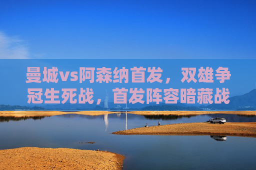 曼城vs阿森纳首发，双雄争冠生死战，首发阵容暗藏战术博弈，曼城vs阿森纳，争冠生死战首发阵容暗藏战术博弈