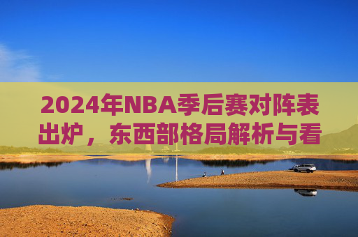2024年NBA季后赛对阵表出炉，东西部格局解析与看点前瞻