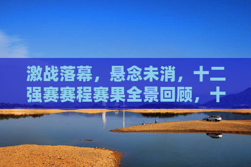 激战落幕，悬念未消，十二强赛赛程赛果全景回顾，十二强赛激战落幕，赛程赛果全景回顾，悬念犹存