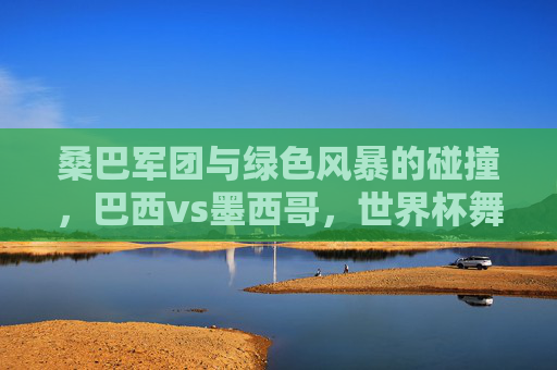 桑巴军团与绿色风暴的碰撞，巴西vs墨西哥，世界杯舞台上的经典对决，桑巴军团对阵绿色风暴，世界杯经典对决