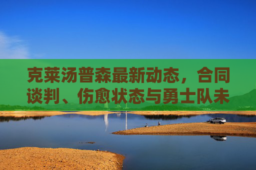 克莱汤普森最新动态,合同谈判、伤愈状态与勇士队未来展望,克莱汤普森最新动态,合同谈判、伤愈状态与勇士队未来展望