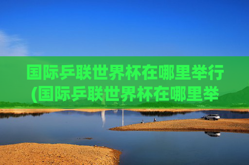 国际乒联世界杯在哪里举行(国际乒联世界杯在哪里举行的)
