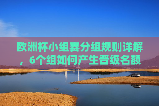 欧洲杯小组赛分组规则详解，6个组如何产生晋级名额？欧洲杯小组赛6组分组规则及晋级名额详解