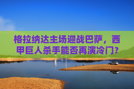 格拉纳达主场迎战巴萨，西甲巨人杀手能否再演冷门？格拉纳达主场迎战巴萨，巨人杀手能否再演冷门？