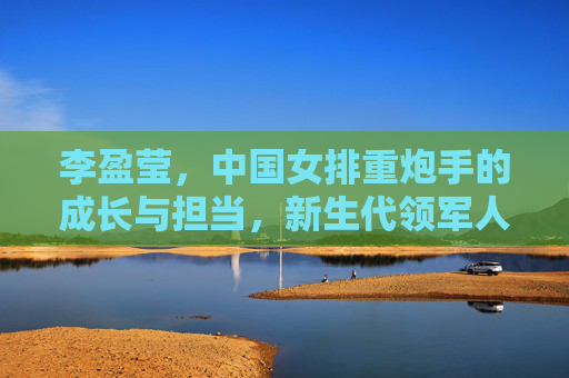 李盈莹,中国女排重炮手的成长与担当,新生代领军人的闪耀之路,李盈莹,中国女排重炮手的成长担当与新生代闪耀之路