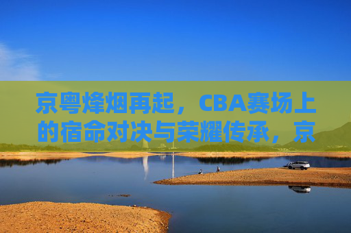 京粤烽烟再起,CBA赛场上的宿命对决与荣耀传承,京粤烽烟再起,宿命对决与荣耀传承