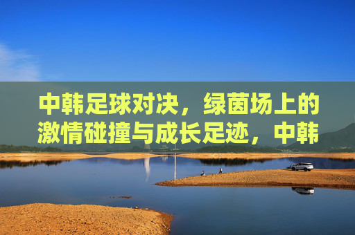 中韩足球对决，绿茵场上的激情碰撞与成长足迹，中韩足球对决，激情碰撞与成长足迹
