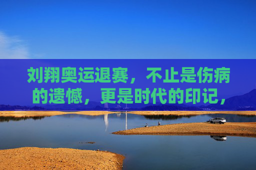 刘翔奥运退赛，不止是伤病的遗憾，更是时代的印记，刘翔奥运退赛，伤病遗憾里的时代印记