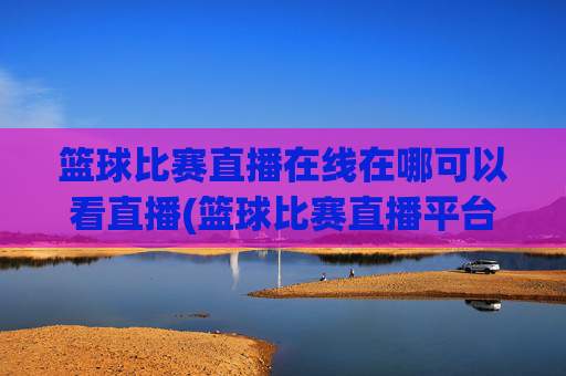 篮球比赛直播在线在哪可以看直播(篮球比赛直播平台)