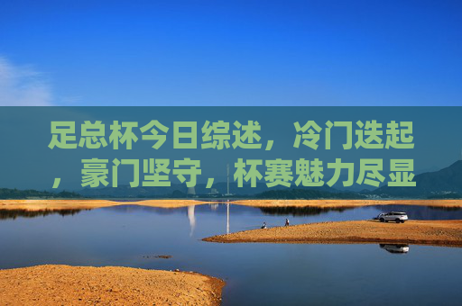 足总杯今日综述，冷门迭起，豪门坚守，杯赛魅力尽显，足总杯综述，冷门迭起，豪门坚守，杯赛魅力尽显