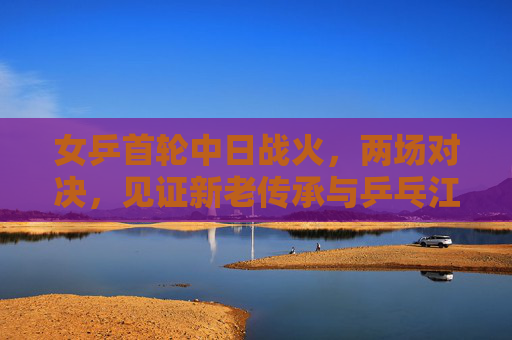 女乒首轮中日战火,两场对决,见证新老传承与乒乓江湖的激荡,女乒中日首轮战火,新老传承激荡乒乓江湖