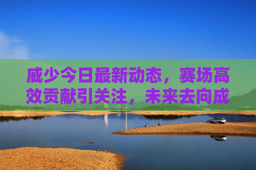 威少今日最新动态,赛场高效贡献引关注,未来去向成焦点,威少赛场高效贡献引关注,未来去向成焦点
