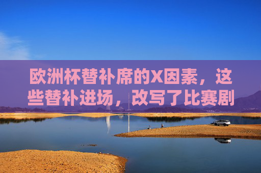 欧洲杯替补席的X因素,这些替补进场,改写了比赛剧本,欧洲杯替补席X因素,替补进场改写比赛剧本