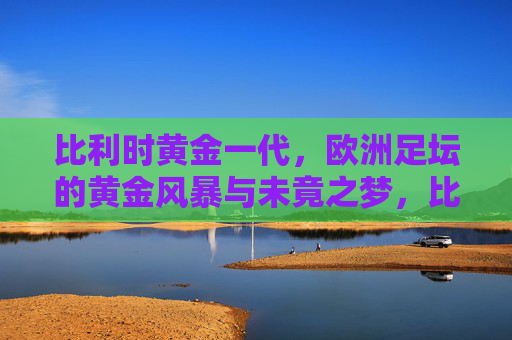 比利时黄金一代，欧洲足坛的黄金风暴与未竟之梦，比利时黄金风暴，欧洲足坛的未竟之梦