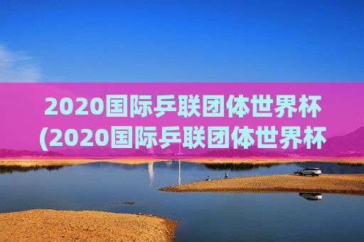 2020国际乒联团体世界杯(2020国际乒联团体世界杯冠军是谁)