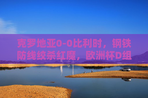 克罗地亚0-0比利时，钢铁防线绞杀红魔，欧洲杯D组生死战提前白热化，钢铁防线绞杀红魔！克罗地亚0-0比利时，欧洲杯D组生死战白热化