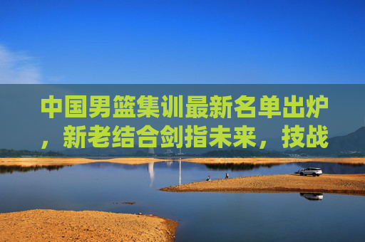 中国男篮集训最新名单出炉,新老结合剑指未来,技战术打磨成核心,中国男篮新老结合剑指未来 技战术打磨为核心