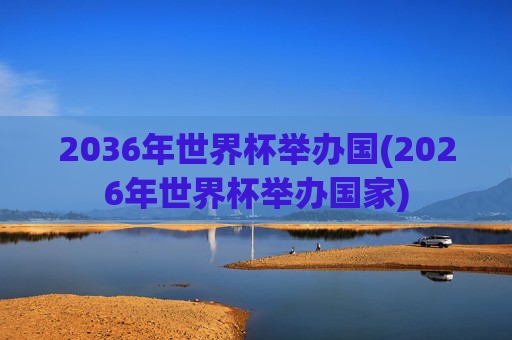 2036年世界杯举办国(2026年世界杯举办国家)