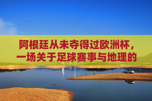 阿根廷从未夺得过欧洲杯,一场关于足球赛事与地理的误会,阿根廷与欧洲杯,一场地理的误会
