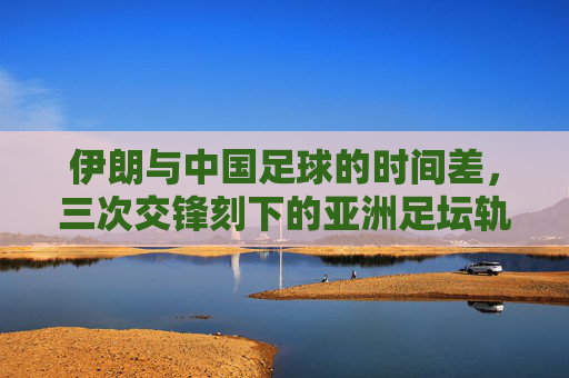 伊朗与中国足球的时间差,三次交锋刻下的亚洲足坛轨迹,伊朗与中国足球的时间差,三次交锋刻下的亚洲足坛轨迹