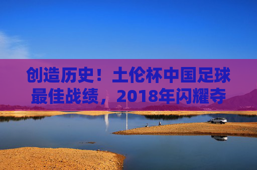 创造历史!土伦杯中国足球最佳战绩,2018年闪耀夺亚,创造历史!2018土伦杯中国足球最佳战绩夺亚