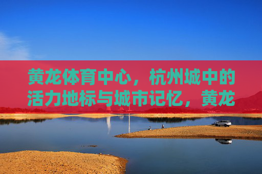 黄龙体育中心,杭州城中的活力地标与城市记忆,黄龙体育中心,杭州的活力地标与城市记忆