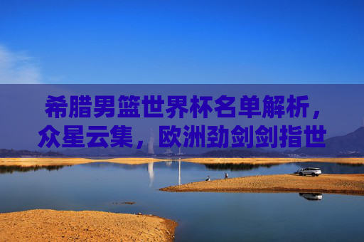 希腊男篮世界杯名单解析，众星云集，欧洲劲剑剑指世界之巅，希腊男篮世界杯名单解析，众星云集欧洲劲旅剑指巅峰