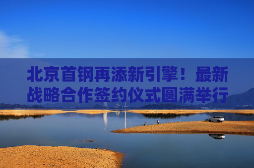 北京首钢再添新引擎!最新战略合作签约仪式圆满举行,北京首钢再添新引擎,战略合作签约圆满举行
