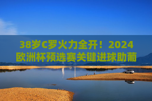38岁C罗火力全开！2024欧洲杯预选赛关键进球助葡萄牙提前晋级，传奇仍在延续，38岁C罗关键进球助葡萄牙提前晋级，欧洲杯传奇延续