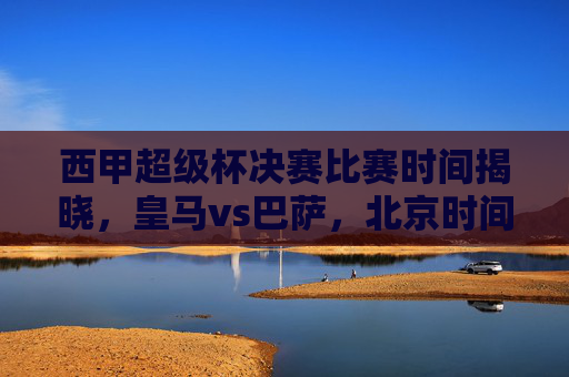 西甲超级杯决赛比赛时间揭晓,皇马vs巴萨,北京时间1月16日凌晨巅峰对决!