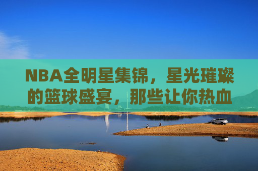 NBA全明星集锦，星光璀璨的篮球盛宴，那些让你热血沸腾的经典瞬间，NBA全星光，星光璀璨的经典盛宴