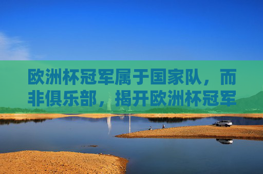 欧洲杯冠军属于国家队,而非俱乐部,揭开欧洲杯冠军俱乐部的误解,欧洲杯冠军属于国家队,而非俱乐部,揭开俱乐部冠军的误解