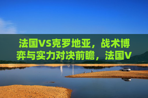 法国VS克罗地亚，战术博弈与实力对决前瞻，法国VS克罗地亚，战术博弈与实力对决前瞻