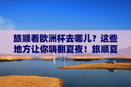 旅顺看欧洲杯去哪儿?这些地方让你嗨翻夏夜!旅顺夏夜欧洲杯观赛嗨玩地!