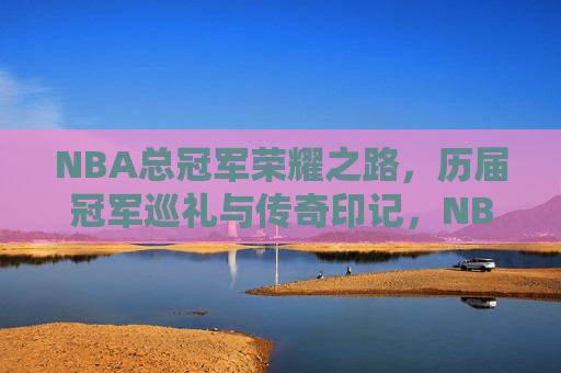 NBA总冠军荣耀之路，历届冠军巡礼与传奇印记，NBA总冠军荣耀之路，历届冠军巡礼与传奇印记