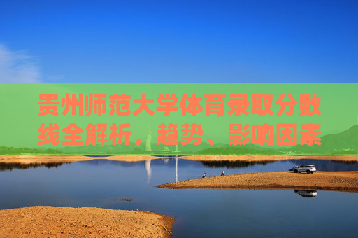 贵州师范大学体育录取分数线全解析,趋势、影响因素与备考指南,贵州师范大学体育录取分数线全解析,趋势、影响因素与备考指南