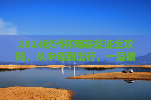 2024欧洲杯观赛签证全攻略,从申请到出行,一篇搞定,2024欧洲杯观赛签证全攻略,从申请到出行一篇搞定