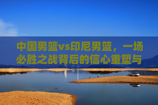 中国男篮vs印尼男篮,一场必胜之战背后的信心重塑与未来期许
