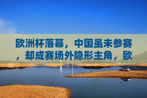 欧洲杯落幕,中国虽未参赛,却成赛场外隐形主角,欧洲杯落幕,中国成赛场外隐形主角