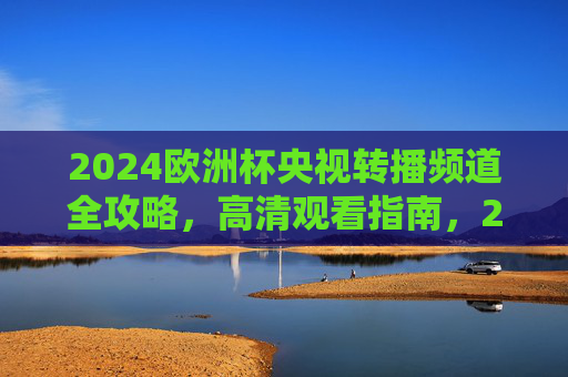 2024欧洲杯央视转播频道全攻略,高清观看指南,2024欧洲杯央视转播高清观看全攻略