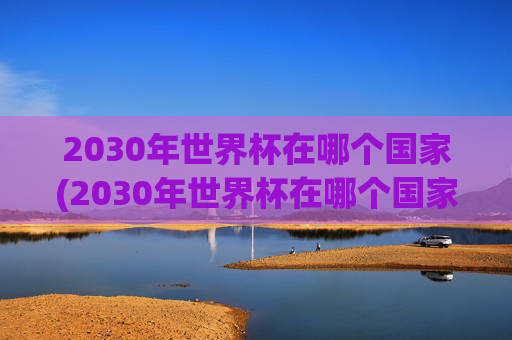 2030年世界杯在哪个国家(2030年世界杯在哪个国家举行的)