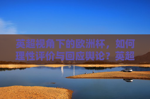 英超视角下的欧洲杯,如何理性评价与回应舆论?英超视角,欧洲杯的理性评价与舆论回应