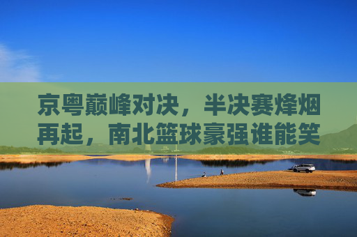 京粤巅峰对决,半决赛烽烟再起,南北篮球豪强谁能笑到最后?京粤巅峰对决,半决赛南北豪强谁能称王?