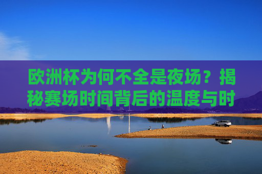 欧洲杯为何不全是夜场？揭秘赛场时间背后的温度与时差，欧洲杯为何不全是夜场？温度与时差揭秘