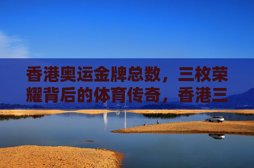 香港奥运金牌总数,三枚荣耀背后的体育传奇,香港三枚奥运金牌,荣耀背后的体育传奇