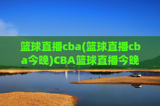篮球直播cba(篮球直播cba今晚)CBA篮球直播今晚