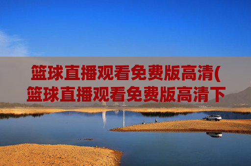 篮球直播观看免费版高清(篮球直播观看免费版高清下载)